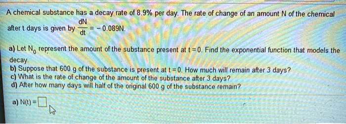 A chemical substance has a decay rate of 8.9% per day. The rate of change of an amount N of the chemical after t days is given by dN/dt = -0.089N.
a) Let N0 represent the amount of the substance present at t = 0. Find the exponential function that models the decay.
b) Suppose that 600 g of the substance is present at t = 0. How much will remain after 3 days?
c) What is the rate of change of the amount of the substance after 3 days?
d) After how many days will half of the original 600 g of the substance remain?
a) N(t) =