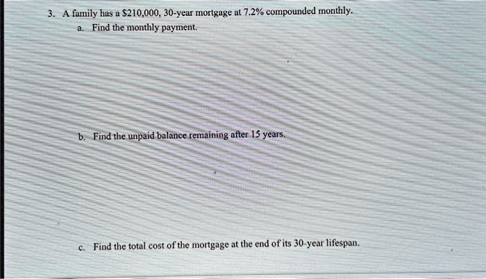 3. A family has a 210,000, 30-year mortgage at 7.2% compounded monthly.
a. Find the monthly payment.
b. Find the unpaid balance remaining after 15 years.
c. Find the total cost of the mortgage at the end of its 30-year lifespan.