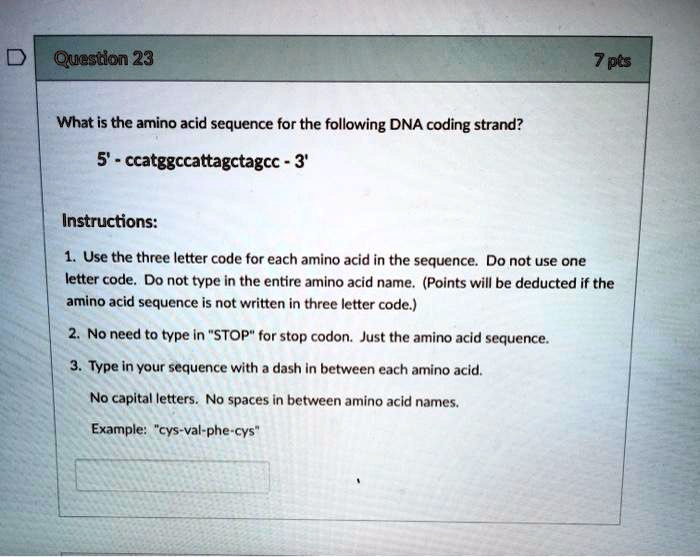 What is the amino acid sequence for the following DNA coding strand?

5' - ccatggccattagctagcc - 3'

Instructions:

1. Use the three letter code for each amino acid in the sequence. Do not use one letter code. Do not type in the entire amino acid name. (Points will be deducted if the amino acid sequence is not written in three letter code.)

2. No need to type in "STOP" for stop codon. Just the amino acid sequence.

3. Type in your sequence with a dash in between each amino acid.

No capital letters. No spaces in between amino acid names.

Example: "cys-val-phe-cys"