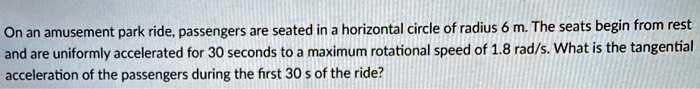 On an amusement park ride, passengers are seated in a horizontal circle of radius 6 m. The seats begin from rest and are uniformly accelerated for 30 seconds to a maximum rotational speed of 1.8 rad/s. What is the tangential acceleration of the passengers during the first 30 s of the ride?