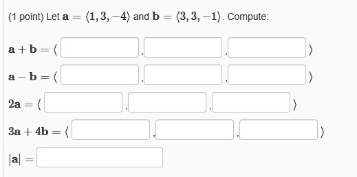 Let a = <1, 3, -4> and b = <3, 3, -1>. Compute:
a + b = < , , >
a - b = < , , >
2a = < , , >
3a + 4b = < , , >
|a| =