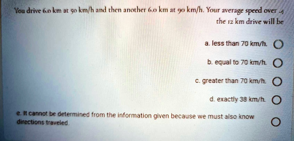 You drive 6.0 km at 50 km/h and then another 6.0 km at 90 km/h. Your average speed over the 12 km drive will be

a. less than 70 km/h.
b. equal to 70 km/h.
c. greater than 70 km/h.
d. exactly 38 km/h.
e. It cannot be determined from the information given because we must also know directions traveled.