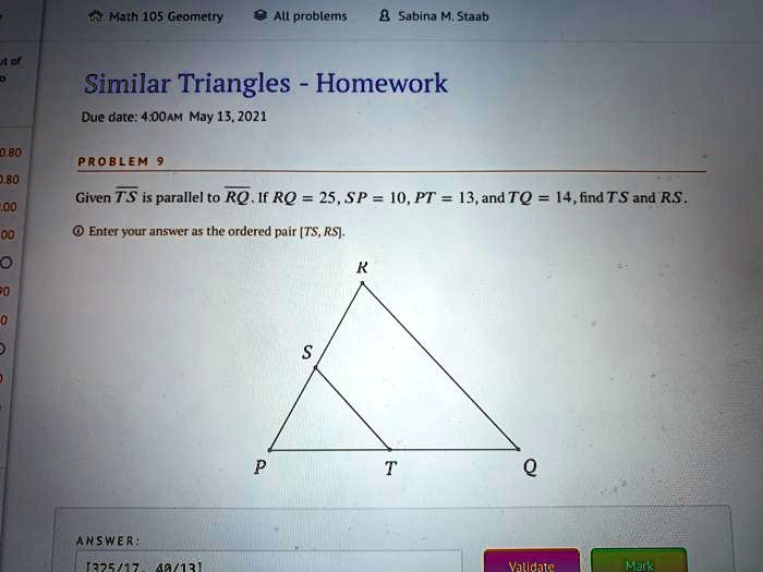 Similar Triangles - Homework

PROBLEM 9

Given TS is parallel to RQ. If RQ = 25, SP = 10, PT = 13, and TQ = 14, find TS and RS.

Enter your answer as the ordered pair [TS, RS].