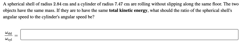 A spherical shell of radius 2.84 cm and a cylinder of radius 7.47 cm are rolling without slipping along the same floor. The two objects have the same mass. If they are to have the same total kinetic energy, what should the ratio of the spherical shell's angular speed to the cylinder's angular speed be?

?shl / ?cyl =