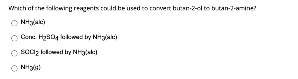 Which of the following reagents could be used to convert butan-2-ol to butan-2-amine?
NH3(alc)
Conc. H2SO4 followed by NH3(alc)
SOCl2 followed by NH3(alc)
NH3(g)