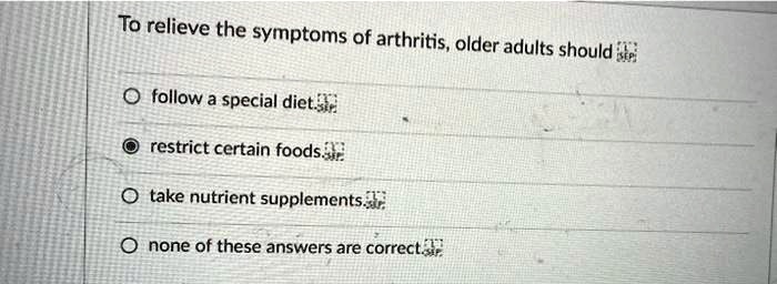 To relieve the symptoms of arthritis, older adults should
follow a special diet.
restrict certain foods
take nutrient supplements.
none of these answers are correct.