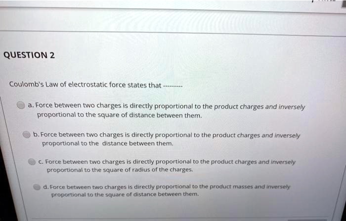 Coulomb's Law of electrostatic force states that ——–

a. Force between two charges is directly proportional to the product charges and inversely proportional to the square of distance between them.
b. Force between two charges is directly proportional to the product charges and inversely proportional to the distance between them.
c. Force between two charges is directly proportional to the product charges and inversely proportional to the square of radius of the charges.
d. Force between two charges is directly proportional to the product masses and inversely proportional to the square of distance between them.