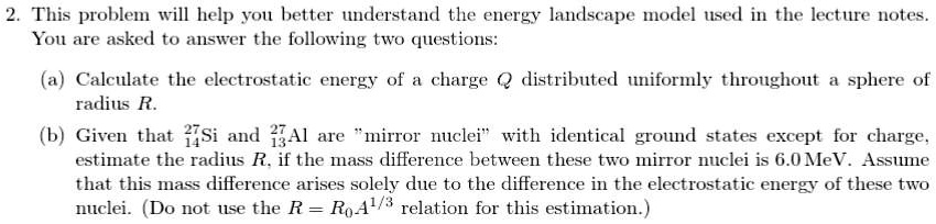 2. This problem will help you better understand the energy landscape model used in the lecture notes.
You are asked to answer the following two questions:
(a) Calculate the electrostatic energy of a charge Q distributed uniformly throughout a sphere of
radius R.
(b) Given that ^2714Si and ^2713Al are m̈irror nucleiẅith identical ground states except for charge,
estimate the radius R, if the mass difference between these two mirror nuclei is 6.0 MeV. Assume
that this mass difference arises solely due to the difference in the electrostatic energy of these two
nuclei. (Do not use the R = R0A^1/3 relation for this estimation.)