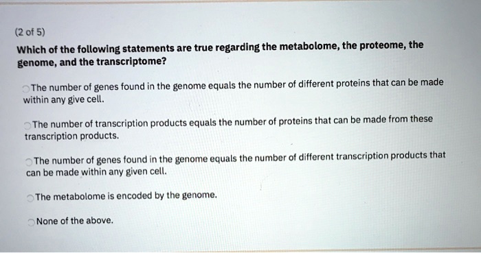Which of the following statements are true regarding the metabolome, the proteome, the genome, and the transcriptome?

The number of genes found in the genome equals the number of different proteins that can be made within any give cell.

The number of transcription products equals the number of proteins that can be made from these transcription products.

The number of genes found in the genome equals the number of different transcription products that can be made within any given cell.

The metabolome is encoded by the genome.

None of the above.