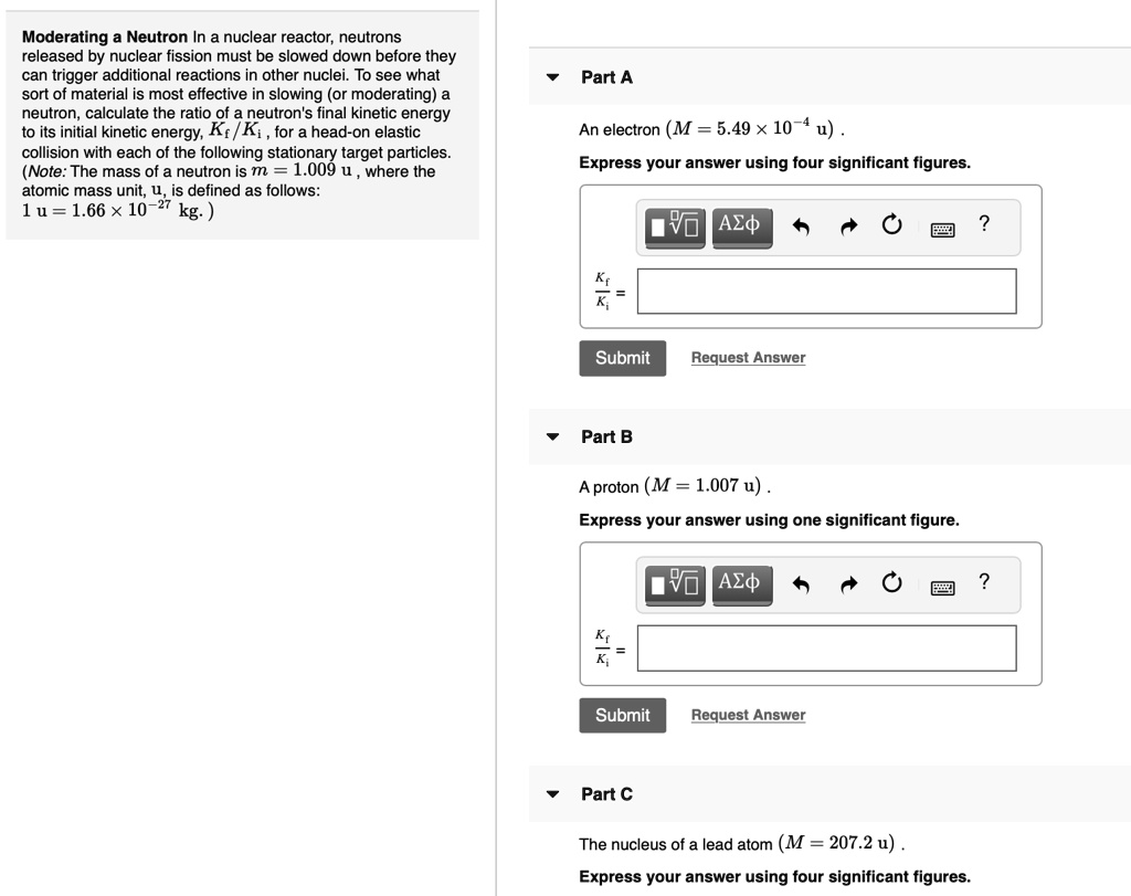 Moderating a Neutron In a nuclear reactor, neutrons released by nuclear fission must be slowed down before they can trigger additional reactions in other nuclei. To see what sort of material is most effective in slowing (or moderating) a neutron, calculate the ratio of a neutron's final kinetic energy to its initial kinetic energy, Kf/Ki, for a head-on elastic collision with each of the following stationary target particles. (Note: The mass of a neutron is m = 1.009 u, where the atomic mass unit, u, is defined as follows: 1 u = 1.66 x 10^-27 kg. )

Part A
An electron (M = 5.49 × 10^-4 u) .
Express your answer using four significant figures.
Kf / Ki =

Part B
A proton (M = 1.007 u) .
Express your answer using one significant figure.
Kf / Ki =

Part C
The nucleus of a lead atom (M = 207.2 u) .
Express your answer using four significant figures.