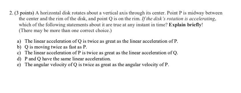2. (3 points) A horizontal disk rotates about a vertical axis through its center. Point P is midway between the center and the rim of the disk, and point Q is on the rim. If the disk's rotation is accelerating, which of the following statements about it are true at any instant in time? Explain briefly!
(There may be more than one correct choice.)

a) The linear acceleration of Q is twice as great as the linear acceleration of P.
b) Q is moving twice as fast as P.
c) The linear acceleration of P is twice as great as the linear acceleration of Q.
d) P and Q have the same linear acceleration.
e) The angular velocity of Q is twice as great as the angular velocity of P.