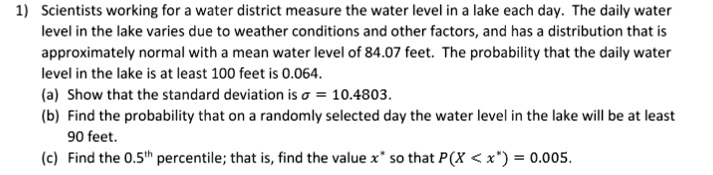 1) Scientists working for a water district measure the water level in a lake each day. The daily water level in the lake varies due to weather conditions and other factors, and has a distribution that is approximately normal with a mean water level of 84.07 feet. The probability that the daily water level in the lake is at least 100 feet is 0.064.
(a) Show that the standard deviation is ? = 10.4803.
(b) Find the probability that on a randomly selected day the water level in the lake will be at least 90 feet.
(c) Find the 0.5th percentile; that is, find the value x* so that P(X < x*) = 0.005.