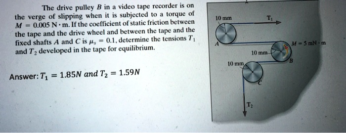 The drive pulley B in a video tape recorder is on the verge of slipping when it is subjected to a torque of M = 0.005 N · m. If the coefficient of static friction between the tape and the drive wheel and between the tape and the fixed shafts A and C is ?s = 0.1, determine the tensions T1 and T2 developed in the tape for equilibrium.

Answer: T1 = 1.85N and T2 = 1.59N