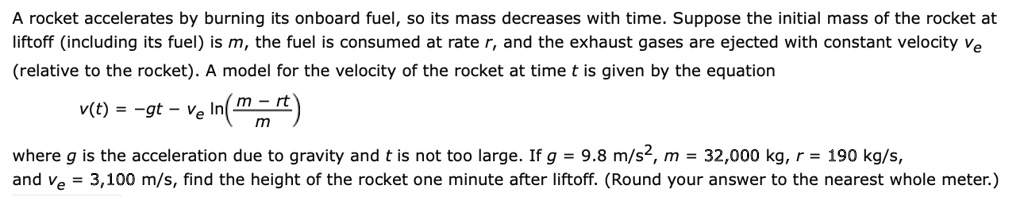 SOLVED: A rocket accelerates by burning its onboard fuel, so its mass ...