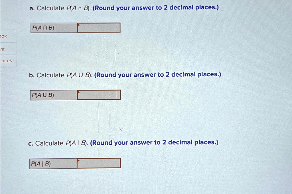 a. Calculate P(A ? B). (Round your answer to 2 decimal places.)
P(A ? B)
b. Calculate P(A U B). (Round your answer to 2 decimal places.)
P(A U B)
c. Calculate P(A | B). (Round your answer to 2 decimal places.)
P(A | B)