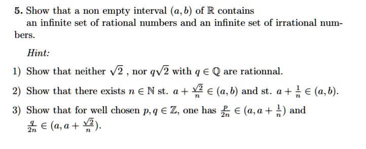 5. Show that a non empty interval (a, b) of R contains
an infinite set of rational numbers and an infinite set of irrational num-
bers.

Hint:
1) Show that neither ?2 , nor q?2 with q ? Q are rationnal.
2) Show that there exists n ? N st. a + ?2/n ? (a, b) and st. a + 1/n ? (a, b).
3) Show that for well chosen p, q ? Z, one has p/2n ? (a, a + 1/n) and
q/2n ? (a, a + ?2/n).
