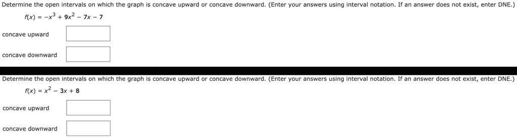 Determine the open intervals on which the graph is concave upward or concave downward. (Enter your answers using interval notation. If an answer does not exist, enter DNE.)
f(x) = -x³ + 9x² - 7x - 7
concave upward
concave downward
Determine the open intervals on which the graph is concave upward or concave downward. (Enter your answers using interval notation. If an answer does not exist, enter DNE.)
f(x) = x² - 3x + 8
concave upward
concave downward