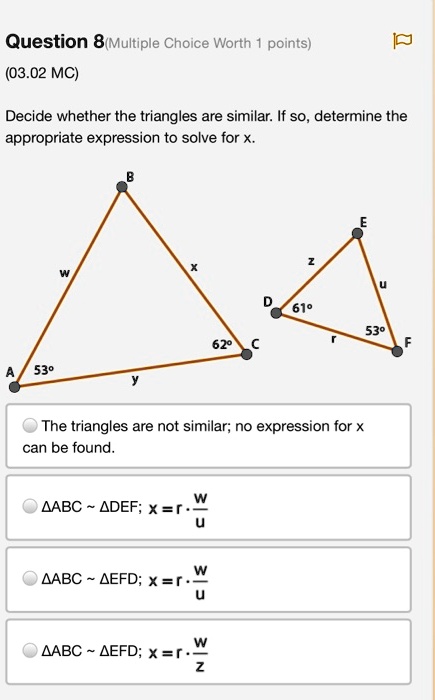 Question 8(Multiple Choice Worth 1 points)
(03.02 MC)
Decide whether the triangles are similar. If so, determine the appropriate expression to solve for x.
Triangle 1 labels: A (53°), B, C (62°). Sides: AB=w, BC=x, AC=y.
Triangle 2 labels: D (61°), E, F (53°). Sides: DE=z, EF=u, DF=r.
The triangles are not similar; no expression for x can be found.
?ABC   ?DEF; x = r ? w/u
?ABC   ?EFD; x = r ? w/u
?ABC   ?EFD; x = r ? w/z
