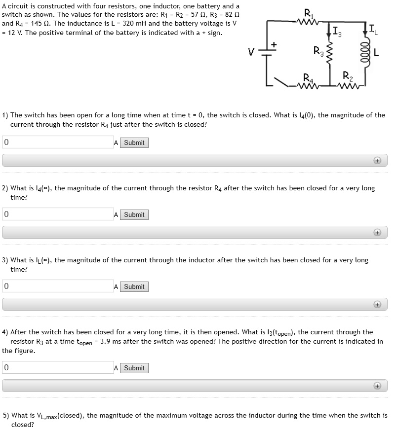 A circuit is constructed with four resistors, one inductor, one battery and a switch as shown. The values for the resistors are: R? = R? = 57 ?, R? = 82 ? and R? = 145 ?. The inductance is L = 320 mH and the battery voltage is V = 12 V. The positive terminal of the battery is indicated with a + sign.

1) The switch has been open for a long time when at time t = 0, the switch is closed. What is I?(0), the magnitude of the current through the resistor R? just after the switch is closed?

2) What is I?(?), the magnitude of the current through the resistor R? after the switch has been closed for a very long time?

3) What is I?(?), the magnitude of the current through the inductor after the switch has been closed for a very long time?

4) After the switch has been closed for a very long time, it is then opened. What is I?(t???), the current through the resistor R? at a time t??? = 3.9 ms after the switch was opened? The positive direction for the current is indicated in the figure.

5) What is V?,max(closed), the magnitude of the maximum voltage across the inductor during the time when the switch is closed?