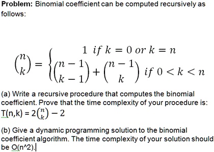 Problem: Binomial coefficient can be computed recursively as
follows:
nk =  1    if  k = 0  or  k = n
n-1k-1 + n-1k   if  0 < k < n
(a) Write a recursive procedure that computes the binomial
coefficient. Prove that the time complexity of your procedure is:
T(n,k) = 2nk - 2
(b) Give a dynamic programming solution to the binomial
coefficient algorithm. The time complexity of your solution should
be O(n^2).