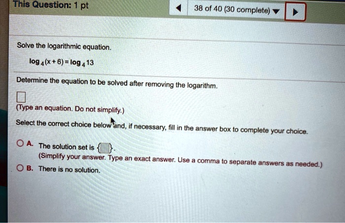 Solve the logarithmic equation.

log?(x + 6) = log?13

Determine the equation to be solved after removing the logarithm.

(Type an equation. Do not simplify.)

Select the correct choice below and, if necessary, fill in the answer box to complete your choice.

A. The solution set is  .
(Simplify your answer. Type an exact answer. Use a comma to separate answers as needed.)
B. There is no solution.