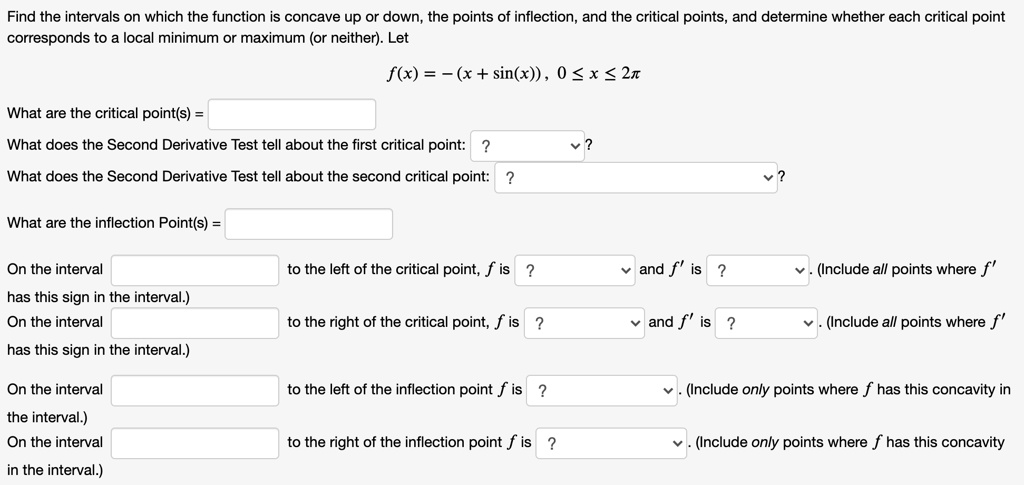 Find the intervals on which the function is concave up or down, the points of inflection, and the critical points, and determine whether each critical point corresponds to a local minimum or maximum (or neither). Let f(x) = -(x + sin(x)), 0 ? x ? 2? What are the critical point(s) = What does the Second Derivative Test tell about the first critical point: ? What does the Second Derivative Test tell about the second critical point: ? What are the inflection Point(s) = On the interval to the left of the critical point, f is ? and f' is ? . (Include all points where f' has this sign in the interval.) On the interval to the right of the critical point, f is ? and f' is ? . (Include all points where f' has this sign in the interval.) On the interval to the left of the inflection point f is ? . (Include only points where f has this concavity in the interval.) On the interval to the right of the inflection point f is ? . (Include only points where f has this concavity in the interval.)