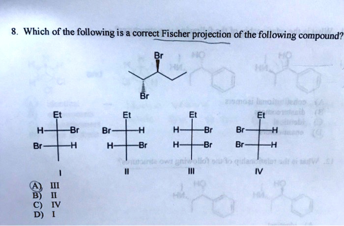 8. Which of the following is a correct Fischer projection of the following compound?
Br
Br
Et
Et
Et
Et
H-|-Br
Br-|-H
H-|-Br
Br-|-H
Br-|-H
H-|-Br
H-|-Br
Br-|-H
I
II
III
IV
(A) III
B) II
C) IV
D) I