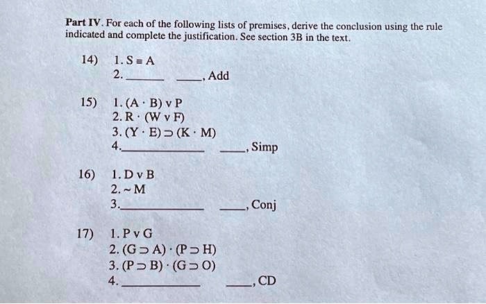 Part IV. For each of the following lists of premises, derive the conclusion using the rule
included and complete the justification. See section 3B in the text.
14) 1. S = A
2. , Add
15) 1. (A ·B) P
2. R ·(W F)
3. (Y ·B) ⊃(K ·M)
4. , Simp
16) 1. D B
2. M̃
3. , Conj
17) 1. P G
2. (G ⊃A) ·(P ⊃H)
3. (P ⊃B) ·(G ⊃O)
4. , CD