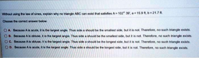 Without using the law of sines, explain why no triangle ABC can exist that satisfies A = 102° 39', a = 15.9 ft, b = 21.7 ft. Choose the correct answer below. A. Because A is acute, it is the largest angle. Thus side a should be the smallest side, but it is not. Therefore, no such triangle exists. B. Because A is obtuse, it is the largest angle. Thus side a should be the smallest side, but it is not. Therefore, no such triangle exists. C. Because A is obtuse, it is the largest angle. Thus side a should be the longest side, but it is not. Therefore, no such triangle exists. D. Because A is acute, it is the largest angle. Thus side a should be the longest side, but it is not. Therefore, no such triangle exists.