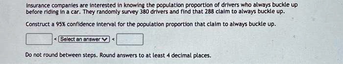 Insurance companies are interested in knowing the population proportion of drivers who always buckle up before riding in a car. They randomly survey 380 drivers and find that 288 claim to always buckle up.
Construct a 95% confidence interval for the population proportion that claim to always buckle up.
Do not round between steps. Round answers to at least 4 decimal places.