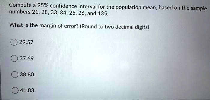 Compute a 95% confidence interval for the population mean, based on the sample numbers 21, 28, 33, 34, 25, 26, and 135.

What is the margin of error? (Round to two decimal digits)

29.57
37.69
38.80
41.83