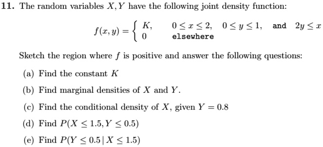 11. The random variables X, Y have the following joint density function:
f(x,y) = egincases K,     0 le x le 2,  0 le y le 1, 	extand  2y le x  0     	extelsewhere endcases
Sketch the region where f is positive and answer the following questions:
(a) Find the constant K
(b) Find marginal densities of X and Y.
(c) Find the conditional density of X, given Y = 0.8
(d) Find P(X le 1.5, Y le 0.5)
(e) Find P(Y le 0.5 | X le 1.5)