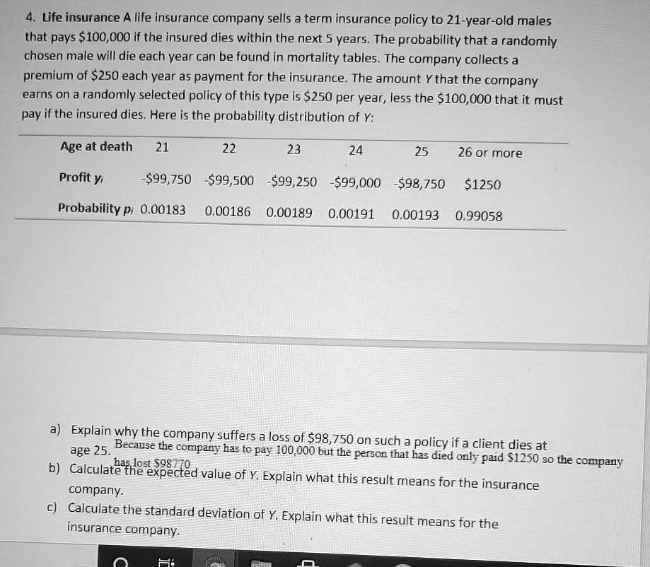 4. Life insurance A life insurance company sells a term insurance policy to 21-year-old males that pays 100,000 if the insured dies within the next 5 years. The probability that a randomly chosen male will die each year can be found in mortality tables. The company collects a premium of250 each year as payment for the insurance. The amount Y that the company earns on a randomly selected policy of this type is 250 per year, less the100,000 that it must pay if the insured dies. Here is the probability distribution of Y:

Age at death 21 22 23 24 25 26 or more
Profit yi -99,750 -99,500 -99,250 -99,000 -98,7501250
Probability pi 0.00183 0.00186 0.00189 0.00191 0.00193 0.99058

a) Explain why the company suffers a loss of 98,750 on such a policy if a client dies at age 25.
b) Calculate the expected value of Y. Explain what this result means for the insurance company.
c) Calculate the standard deviation of Y. Explain what this result means for the insurance company.