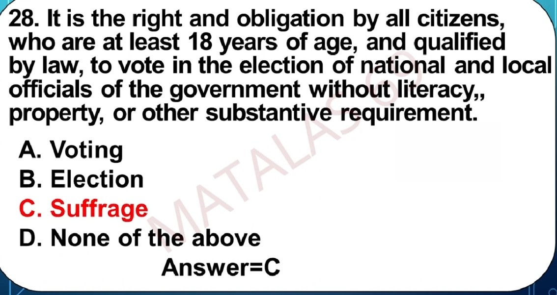 28. It is the right and obligation by all citizens, who are at least 18 years of age, and qualified by law, to vote in the election of national and local officials of the government without literacy,, property, or other substantive requirement.
A. Voting
B. Election
C. Suffrage
D. None of the above

Answer=C