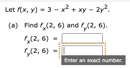 Let f(x, y) = 3 - x^2 + xy - 2y^2.
(a) Find fx(2, 6) and fy(2, 6).
fx(2, 6) =
fy(2, 6) =
Enter an exact number.
