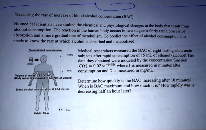 Measuring the rate of increase of blood alcohol concentration (BAC):
Biomedical scientists have studied the chemical and physiological changes in the body that result from
alcohol consumption. The reaction in the human body occurs in two stages: a fairly rapid process of
absorption and a more gradual one of metabolism. To predict the effect of alcohol consumption, one
needs to know the rate at which alcohol is absorbed and metabolized.
Medical researchers measured the BAC of eight fasting adult male
subjects after rapid consumption of 15 mL of ethanol (alcohol). The
data they obtained were modeled by the concentration function
C(t) = 0.02te^-0.05t where t is measured in minutes after
consumption and C is measured in mg/mL.
Determine how quickly is the BAC increasing after 10 minutes?
When is BAC maximum and how much it is? How rapidly was it
decreasing half an hour later?