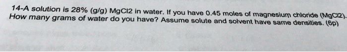 A solution is 28% (g/g) MgCl2 in water. If you have 0.45 moles of magnesium chloride (MgCl2). How many grams of water do you have? Assume solute and solvent have same densities.