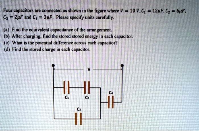 Four capacitors are connected as shown in the figure where V = 10 V, C1 = 12μ F, C2 = 6μ F,
C3 = 2μ F and C4 = 3μ F. Please specify units carefully.
(a) Find the equivalent capacitance of the arrangement.
(b) After charging, find the stored stored energy in each capacitor.
(c) What is the potential difference across each capacitor?
(d) Find the stored charge in each capacitor.