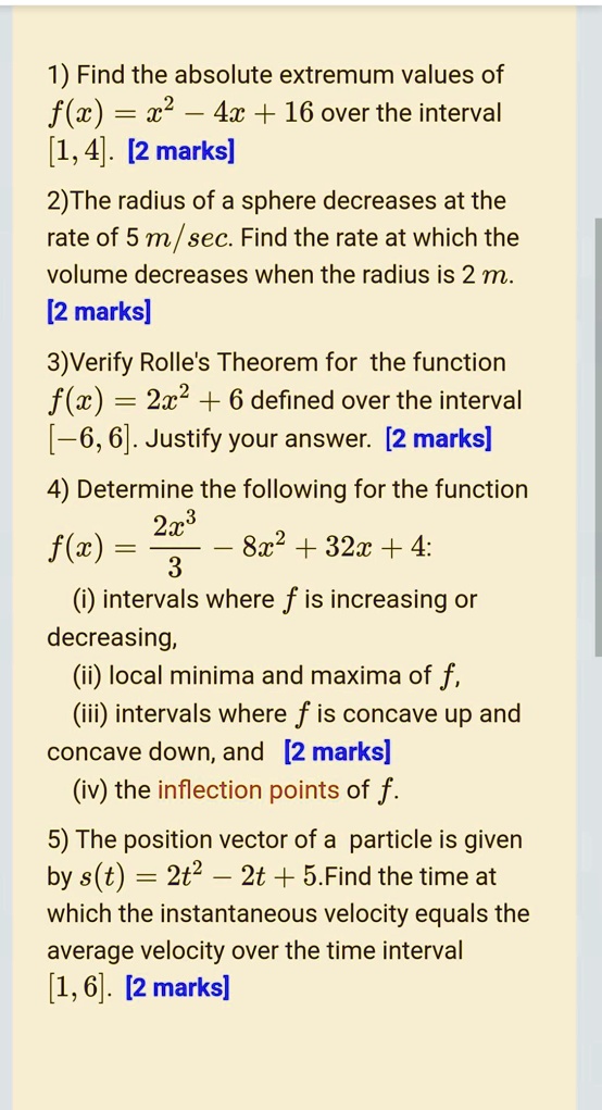 1) Find the absolute extremum values of f(x) = x^2 - 4x + 16 over the interval [1, 4]. [2 marks]
2)The radius of a sphere decreases at the rate of 5 m/sec. Find the rate at which the volume decreases when the radius is 2 m. [2 marks]
3)Verify Rolle's Theorem for the function f(x) = 2x^2 + 6 defined over the interval [-6, 6]. Justify your answer. [2 marks]
4) Determine the following for the function f(x) = (2x^3 / 3) - 8x^2 + 32x + 4:
(i) intervals where f is increasing or decreasing,
(ii) local minima and maxima of f,
(iii) intervals where f is concave up and concave down, and [2 marks]
(iv) the inflection points of f.
5) The position vector of a particle is given by s(t) = 2t^2 - 2t + 5. Find the time at which the instantaneous velocity equals the average velocity over the time interval [1, 6]. [2 marks]