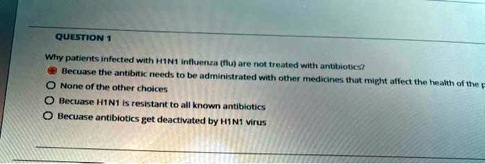 Why patients infected with H1N1 influenza (flu) are not treated with antibiotics?
Becuase the antibitic needs to be administrated with other medicines that might affect the health of the p
None of the other choices
Becuase H1N1 is resistant to all known antibiotics
Becuase antibiotics get deactivated by H1N1 virus