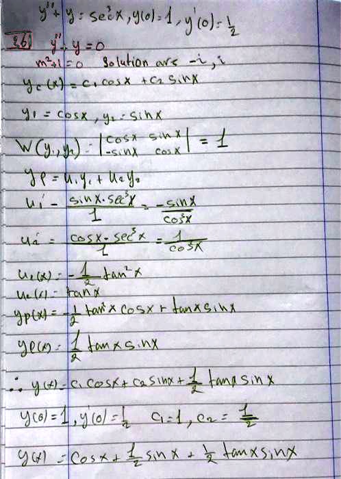 y” + y = sec3x, y(0) = 1, y'(0) = 1/2
y” + y = 0
m2 + 1 = 0 Solution are -i, i
yc(x) = c1 cos x + c2 sin x
y1 = cos x, y2 = sin x
W(y1, y2) = |cos x sin x| / |-sin x cos x| = 1
yp = u1 y1 + u2 y2
u1' = - (sin x * sec3x) / 1 = -sin x / cos3x
u2' = (cos x * sec3x) / 1 = 1 / cos2x
u1(x) = -1/2 tan2x
u2(x) = tan x
yp(x) = -1/2 tan2x cos x + tan x sin x
yp(x) = 1/2 tan x sin x
? y(x) = c1 cos x + c2 sin x + 1/2 tan x sin x
y(0) = 1, y'(0) = 1/2 c1 = 1, c2 = 1/2
y(x) = cos x + 1/2 sin x + 1/2 tan x sin x
