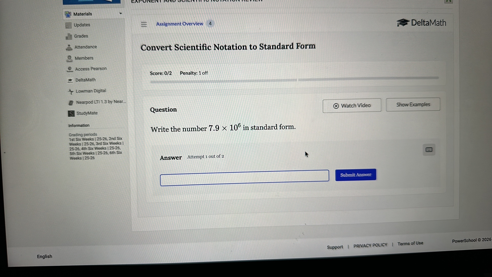 Materials
Updates
Grades
Attendance
Members
Access Pearson
DeltaMath
Lowman Digital
Nearpod LTI 1.3 by Near...
StudyMate
Information
Grading periods
1st Six Weeks | 25-26, 2nd Six
Weeks | 25-26, 3rd Six Weeks |
25-26, 4th Six Weeks | 25-26,
5th Six Weeks | 25-26, 6th Six
Weeks | 25-26

Assignment Overview 4
DeltaMath

Convert Scientific Notation to Standard Form

Score: 0/2
Penalty: 1 off
Watch Video
Show Examples

Question
Write the number 7.9 × 10^6 in standard form.

Answer Attempt 1 out of 2
?

Submit Answer
PowerSchool © 2026
Support
English