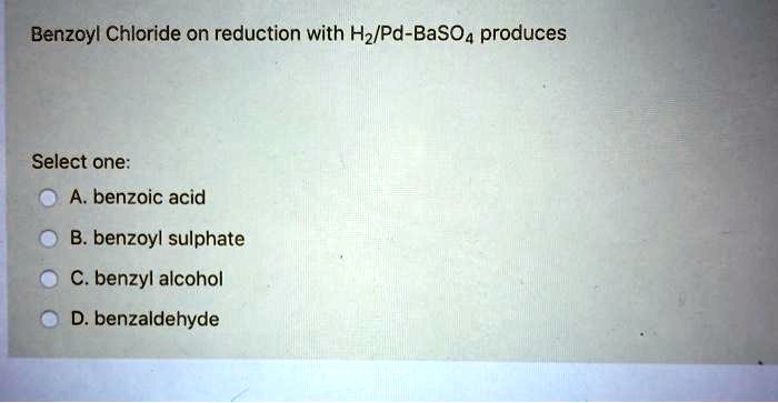 Benzoyl Chloride on reduction with H2/Pd-BaSO4 produces
Select one:
A. benzoic acid
B. benzoyl sulphate
C. benzyl alcohol
D. benzaldehyde