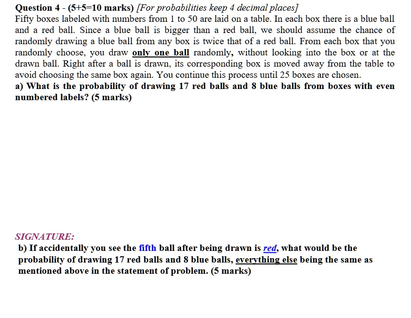 Question 4 - (5+5=10 marks) [For probabilities keep 4 decimal places]
Fifty boxes labeled with numbers from 1 to 50 are laid on a table. In each box there is a blue ball
and a red ball. Since a blue ball is bigger than a red ball, we should assume the chance of
randomly drawing a blue ball from any box is twice that of a red ball. From each box that you
randomly choose, you draw only one ball randomly, without looking into the box or at the
drawn ball. Right after a ball is drawn, its corresponding box is moved away from the table to
avoid choosing the same box again. You continue this process until 25 boxes are chosen.
a) What is the probability of drawing 17 red balls and 8 blue balls from boxes with even
numbered labels? (5 marks)
b) If accidentally you see the fifth ball after being drawn is red, what would be the
probability of drawing 17 red balls and 8 blue balls, everything else being the same as
mentioned above in the statement of problem. (5 marks)