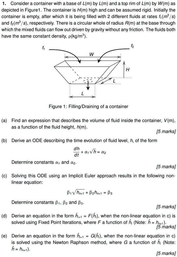 1. Consider a container with a base of L(m) by L(m) and a top rim of L(m) by W(m) as depicted in Figure 1. The container is H(m) high and can be assumed rigid. Initially the container is empty, after which it is being filled with 2 different fluids at rates f1(m3/s) and f2(m3/s), respectively. There is a circular whole of radius R(m) at the base through which the mixed fluids can flow out driven by gravity without any friction. The fluids both have the same constant density, ?(kg/m3).

Figure 1: Filling/Draining of a container

(a) Find an expression that describes the volume of fluid inside the container, V(m), as a function of the fluid height, h(m).
[5 marks]
(b) Derive an ODE describing the time evolution of fluid level, h, of the form
dh/dt + ?1?h = ?2
Determine constants ?1 and ?2.
[5 marks]
(c) Solving this ODE using an Implicit Euler approach results in the following non-linear equation:
?1?hn+1 + ?2hn+1 = ?3
Determine constants ?1, ?2 and ?3.
[5 marks]
(d) Derive an equation in the form ?i+1 = F(?i), when the non-linear equation in c) is solved using Fixed Point Iterations, where F a function of ?i (Note: ? = hn+1).
[5 marks]
(e) Derive an equation in the form ?i+1 = G(?i), when the non-linear equation in c) is solved using the Newton Raphson method, where G a function of ?i (Note: ? = hn+1).
[5 marks]