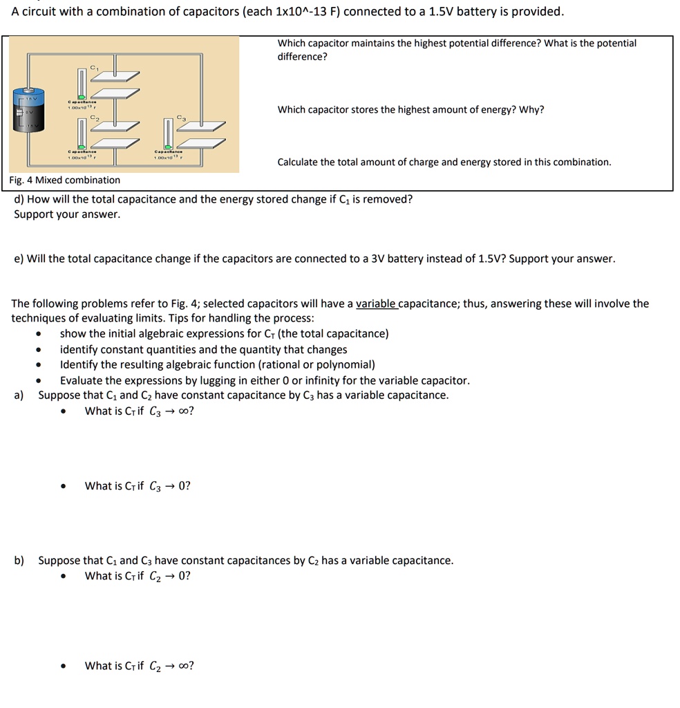 A circuit with a combination of capacitors (each 1×10^-13 F) connected to a 1.5V battery is provided.
Which capacitor maintains the highest potential difference? What is the potential
difference?
Which capacitor stores the highest amount of energy? Why?
Fig. 4 Mixed combination
Calculate the total amount of charge and energy stored in this combination.
d) How will the total capacitance and the energy stored change if C1 is removed?
Support your answer.
e) Will the total capacitance change if the capacitors are connected to a 3V battery instead of 1.5V? Support your answer.
The following problems refer to Fig. 4; selected capacitors will have a variable capacitance; thus, answering these will involve the
techniques of evaluating limits. Tips for handling the process:
∙ show the initial algebraic expressions for Cr (the total capacitance)
∙ identify constant quantities and the quantity that changes
∙ Identify the resulting algebraic function (rational or polynomial)
∙ Evaluate the expressions by lugging in either 0 or infinity for the variable capacitor.
a) Suppose that C1 and C2 have constant capacitance by C3 has a variable capacitance.
∙ What is Cr if C3 →∞?
∙ What is Cr if C3 → 0?
b) Suppose that C1 and C3 have constant capacitances by C2 has a variable capacitance.
∙ What is Cr if C2 → 0?
∙ What is Cr if C2 →∞?