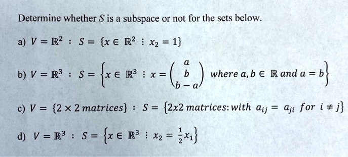 Determine whether S is a subspace or not for the sets below.

a) V = ?² : S = x ? ?² : x? = 1

b) V = ?³ : S = x ? ?³ : x = ?? a b b-a ?? where a, b ? ? and a = b

c) V = 2 × 2 matrices : S = 2x2 matrices: with a?? = a?? for i ? j

d) V = ?³ : S = x ? ?³ : x? = ½x?