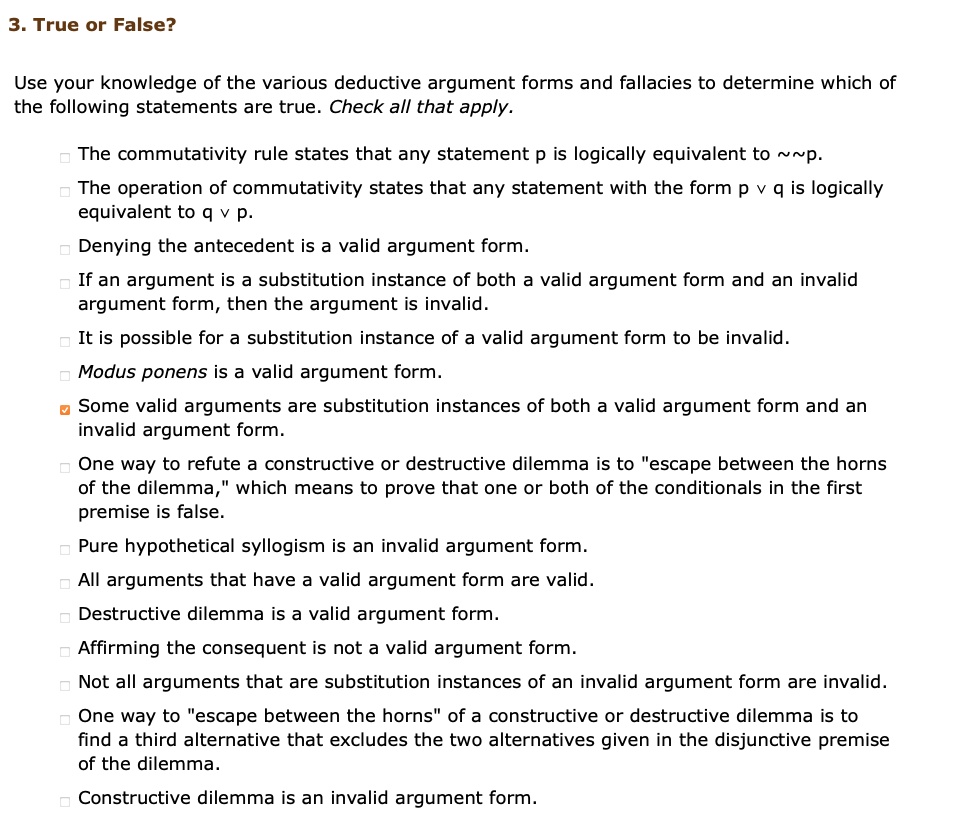 3. True or False?

Use your knowledge of the various deductive argument forms and fallacies to determine which of the following statements are true. Check all that apply.

The commutativity rule states that any statement p is logically equivalent to   p.
The operation of commutativity states that any statement with the form p v q is logically equivalent to q v p.
Denying the antecedent is a valid argument form.
If an argument is a substitution instance of both a valid argument form and an invalid argument form, then the argument is invalid.
It is possible for a substitution instance of a valid argument form to be invalid.
Modus ponens is a valid argument form.
Some valid arguments are substitution instances of both a valid argument form and an invalid argument form.
One way to refute a constructive or destructive dilemma is to "escape between the horns of the dilemma," which means to prove that one or both of the conditionals in the first premise is false.
Pure hypothetical syllogism is an invalid argument form.
All arguments that have a valid argument form are valid.
Destructive dilemma is a valid argument form.
Affirming the consequent is not a valid argument form.
Not all arguments that are substitution instances of an invalid argument form are invalid.
One way to "escape between the horns" of a constructive or destructive dilemma is to find a third alternative that excludes the two alternatives given in the disjunctive premise of the dilemma.
Constructive dilemma is an invalid argument form.