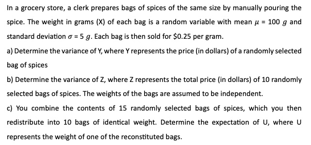 In a grocery store, a clerk prepares bags of spices of the same size by manually pouring the
spice. The weight in grams (X) of each bag is a random variable with mean μ = 100 g and
standard deviation σ = 5 g. Each bag is then sold for 0.25 per gram.
a) Determine the variance of Y, where Y represents the price (in dollars) of a randomly selected
bag of spices
b) Determine the variance of Z, where Z represents the total price (in dollars) of 10 randomly
selected bags of spices. The weights of the bags are assumed to be independent.
c) You combine the contents of 15 randomly selected bags of spices, which you thenedistribute into 10 bags of identical weight. Determine the expectation of U, where U
represents the weight of one of the reconstituted bags.