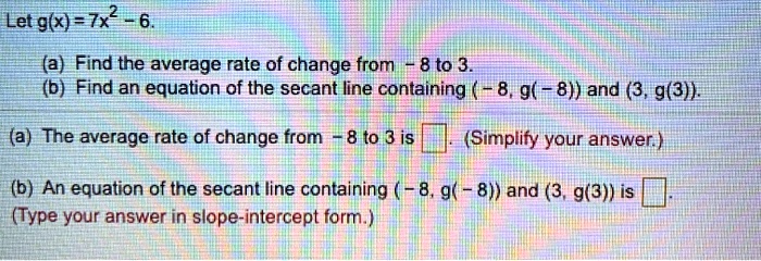 Let g(x) = 7x^2 - 6.
(a) Find the average rate of change from -8 to 3.
(b) Find an equation of the secant line containing (-8, g(-8)) and (3, g(3)).
(a) The average rate of change from -8 to 3 is 
(Simplify your answer.)
(b) An equation of the secant line containing (-8, g(-8)) and (3, g(3)) is 
(Type your answer in slope-intercept form.)